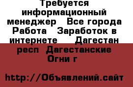 Требуется информационный менеджер - Все города Работа » Заработок в интернете   . Дагестан респ.,Дагестанские Огни г.